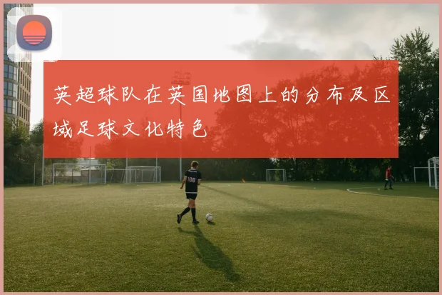 英超球队在英国地图上的分布及区域足球文化特色