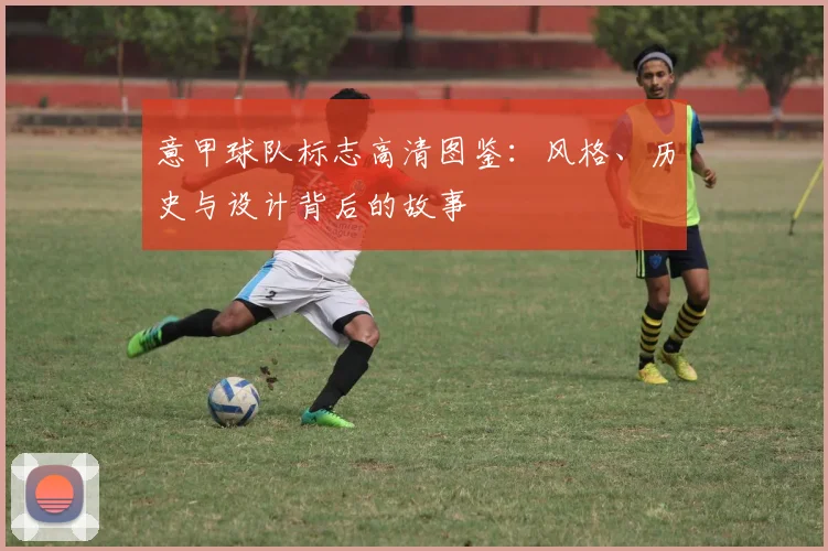 意甲球队标志高清图鉴：风格、历史与设计背后的故事