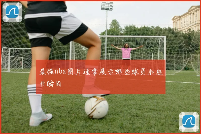 最强nba图片通常展示哪些球员和经典瞬间