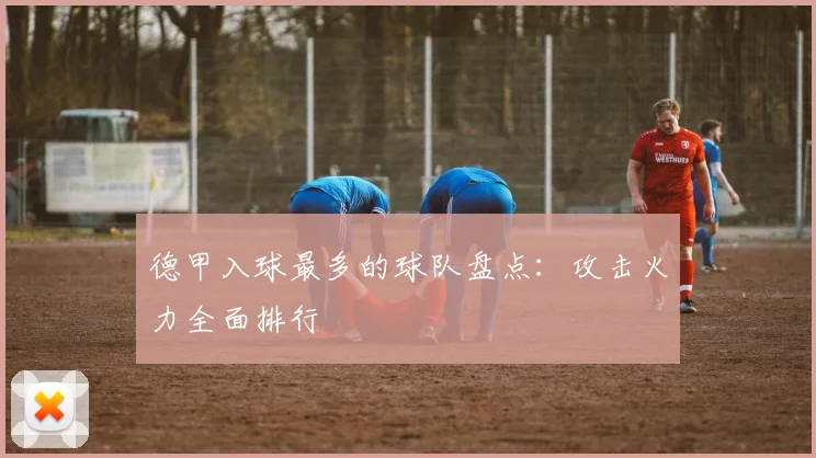 德甲入球最多的球队盘点：攻击火力全面排行