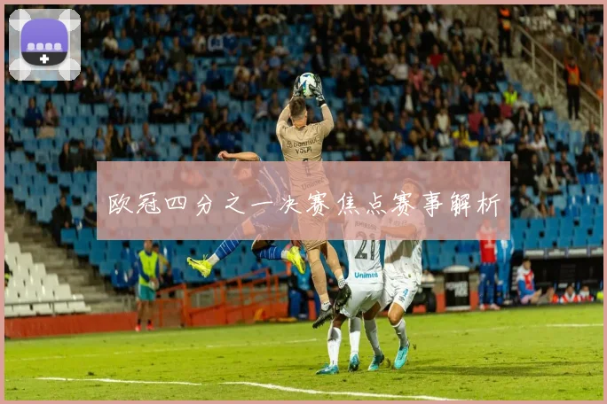 欧冠四分之一决赛焦点赛事解析