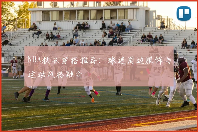 NBA秋衣穿搭推荐：球迷周边服饰与运动风格融合